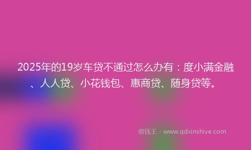 2025年的19岁车贷不通过怎么办有：度小满金融、人人贷、小花钱包、惠商贷、随身贷等。
