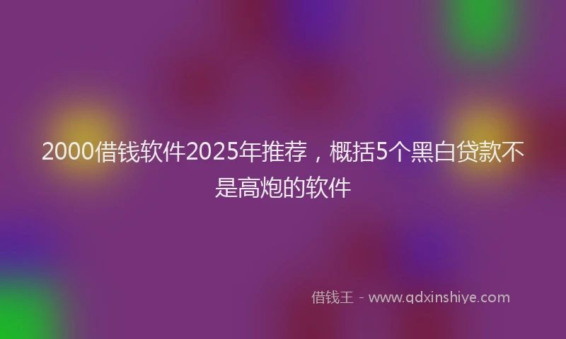 2000借钱软件2025年推荐，概括5个黑白贷款不是高炮的软件