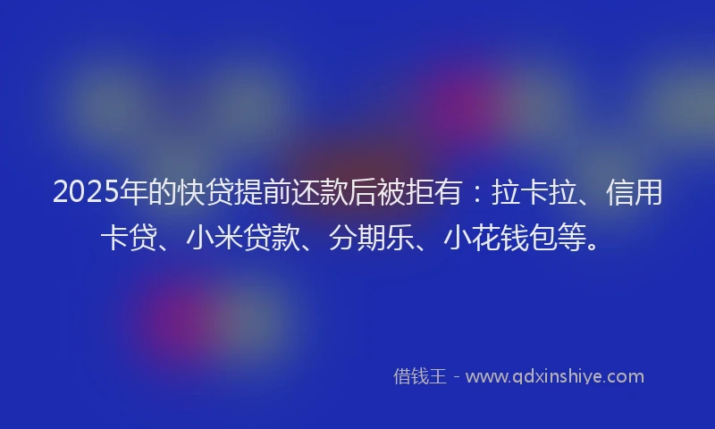 2025年的快贷提前还款后被拒有：拉卡拉、信用卡贷、小米贷款、分期乐、小花钱包等。