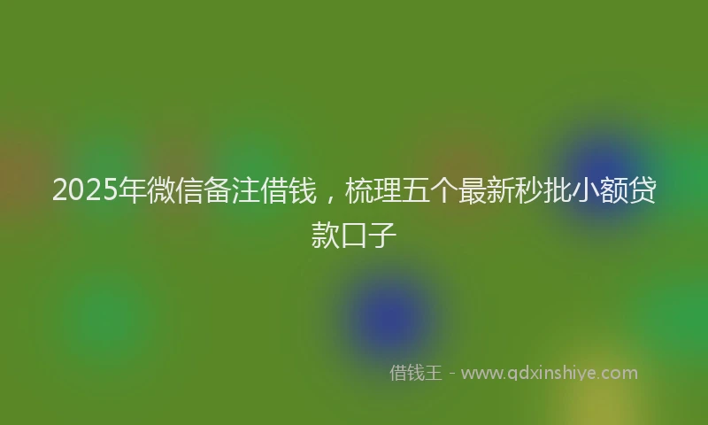 2025年微信备注借钱，梳理五个最新秒批小额贷款口子