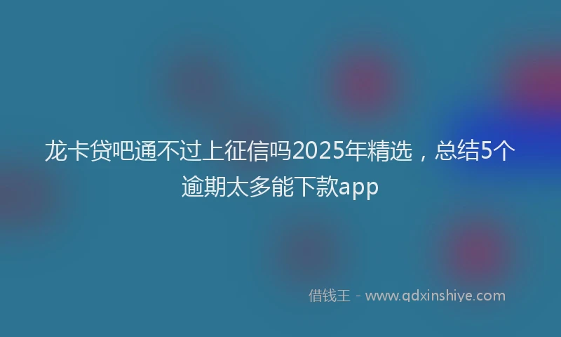 龙卡贷吧通不过上征信吗2025年精选，总结5个逾期太多能下款app
