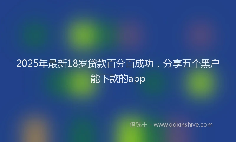 2025年最新18岁贷款百分百成功，分享五个黑户能下款的app