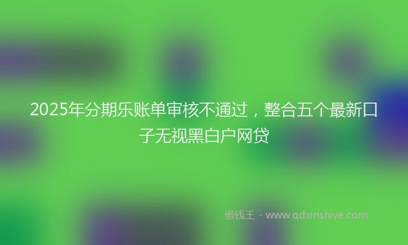2025年分期乐账单审核不通过，整合五个最新口子无视黑白户网贷