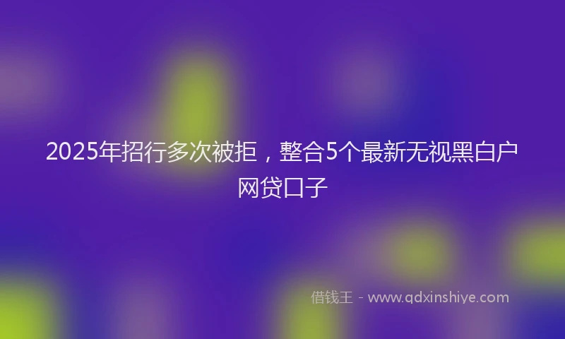 2025年招行多次被拒，整合5个最新无视黑白户网贷口子
