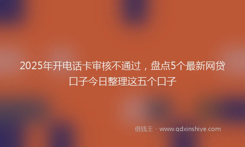 2025年开电话卡审核不通过，盘点5个最新网贷口子今日整理这五个口子