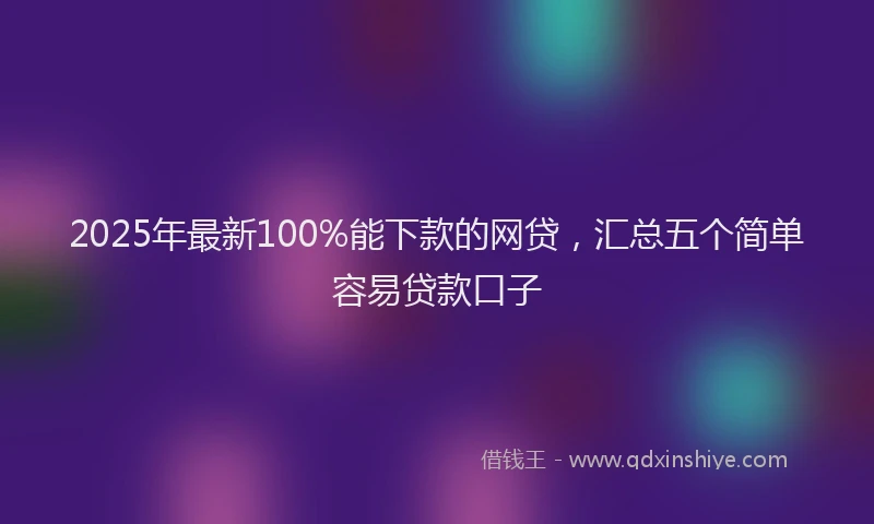 2025年最新100%能下款的网贷，汇总五个简单容易贷款口子