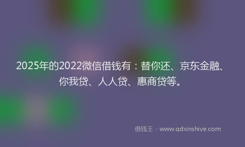 2025年的2022微信借钱有：替你还、京东金融、你我贷、人人贷、惠商贷等。