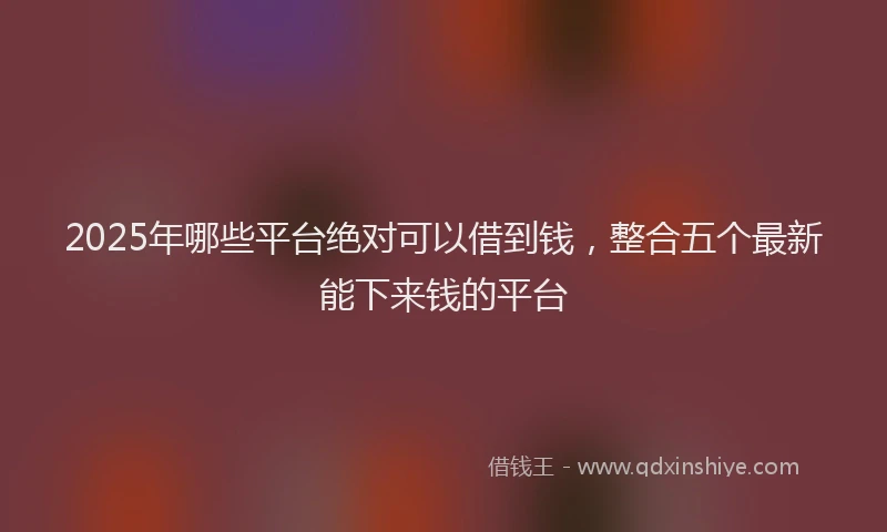 2025年哪些平台绝对可以借到钱，整合五个最新能下来钱的平台