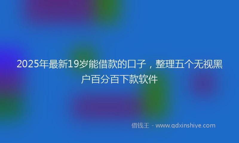 2025年最新19岁能借款的口子，整理五个无视黑户百分百下款软件