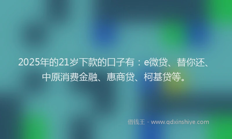 2025年的21岁下款的口子有：e微贷、替你还、中原消费金融、惠商贷、柯基贷等。