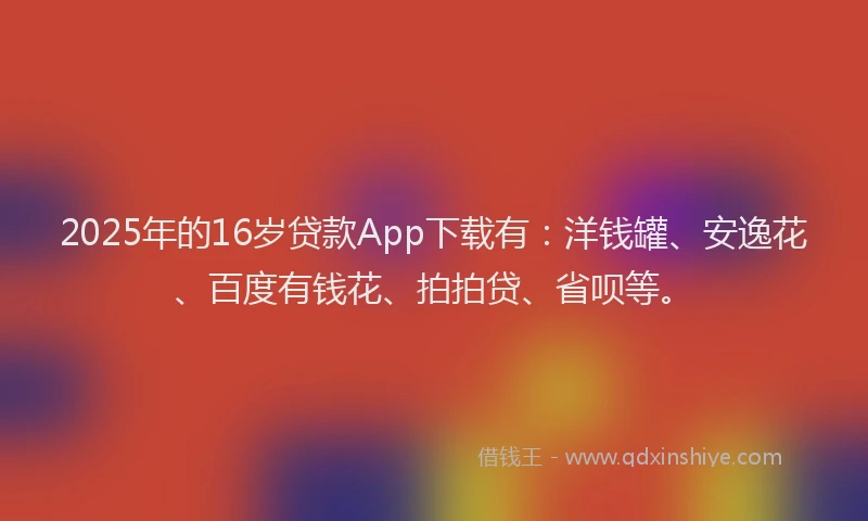 2025年的16岁贷款App下载有：洋钱罐、安逸花、百度有钱花、拍拍贷、省呗等。