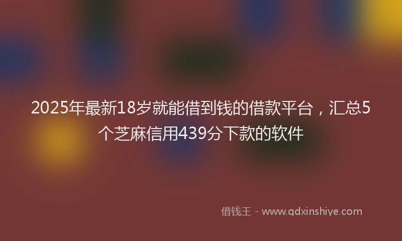 2025年最新18岁就能借到钱的借款平台，汇总5个芝麻信用439分下款的软件