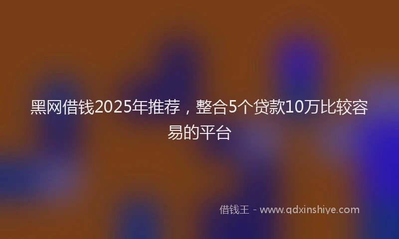 黑网借钱2025年推荐，整合5个贷款10万比较容易的平台