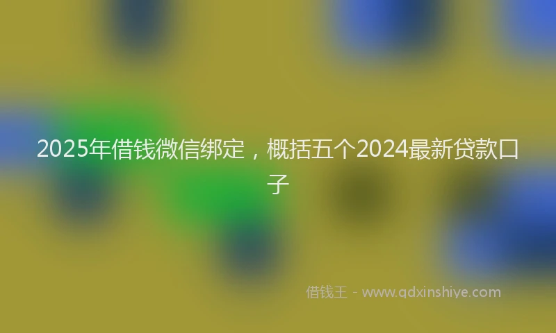 2025年借钱微信绑定，概括五个2024最新贷款口子