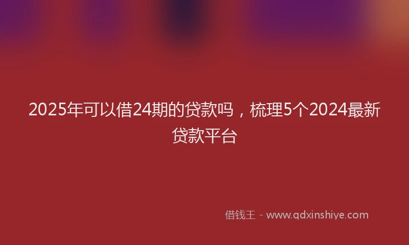 2025年可以借24期的贷款吗，梳理5个2024最新贷款平台