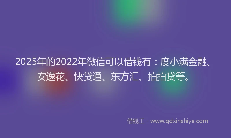 2025年的2022年微信可以借钱有：度小满金融、安逸花、快贷通、东方汇、拍拍贷等。