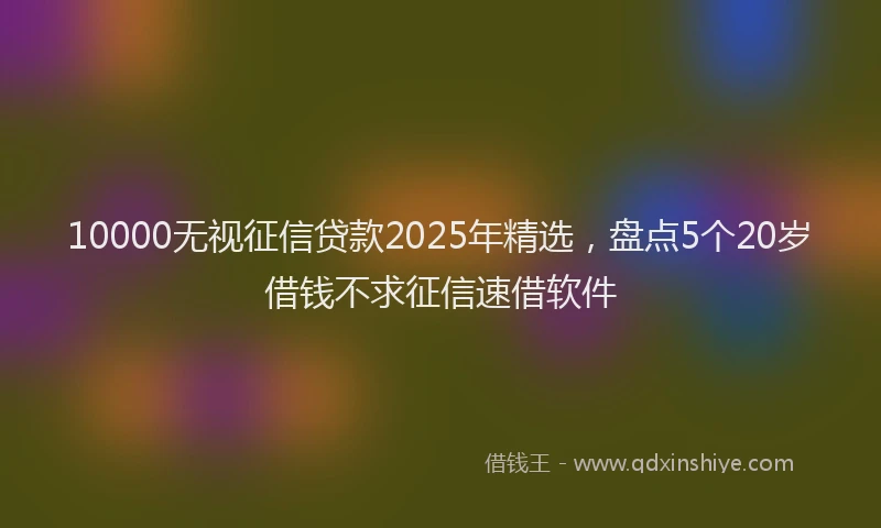 10000无视征信贷款2025年精选，盘点5个20岁借钱不求征信速借软件