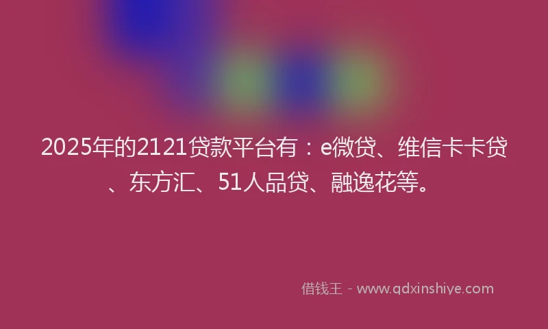 2025年的2121贷款平台有：e微贷、维信卡卡贷、东方汇、51人品贷、融逸花等。
