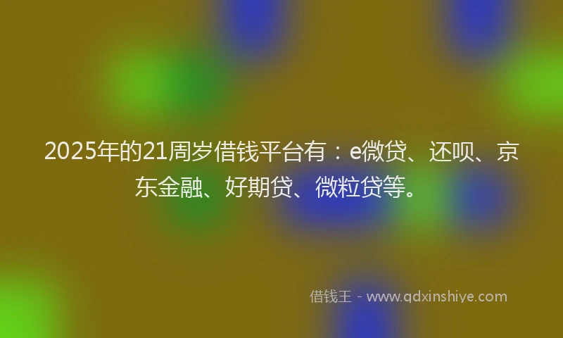 2025年的21周岁借钱平台有：e微贷、还呗、京东金融、好期贷、微粒贷等。