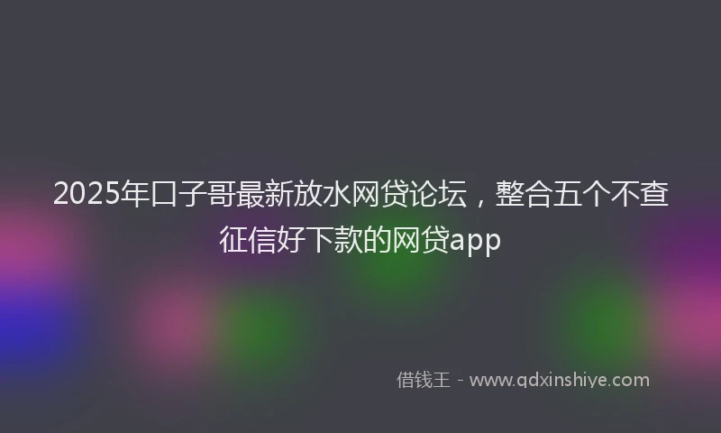 2025年口子哥最新放水网贷论坛，整合五个不查征信好下款的网贷app