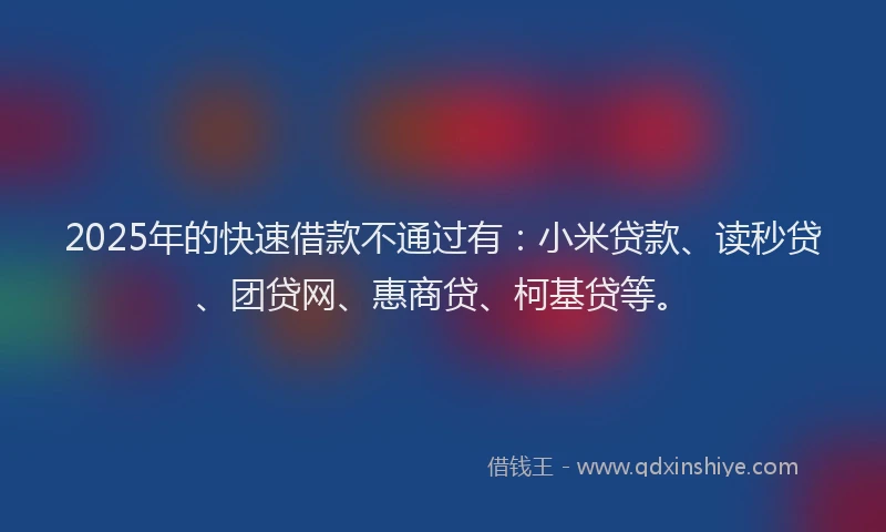 2025年的快速借款不通过有：小米贷款、读秒贷、团贷网、惠商贷、柯基贷等。