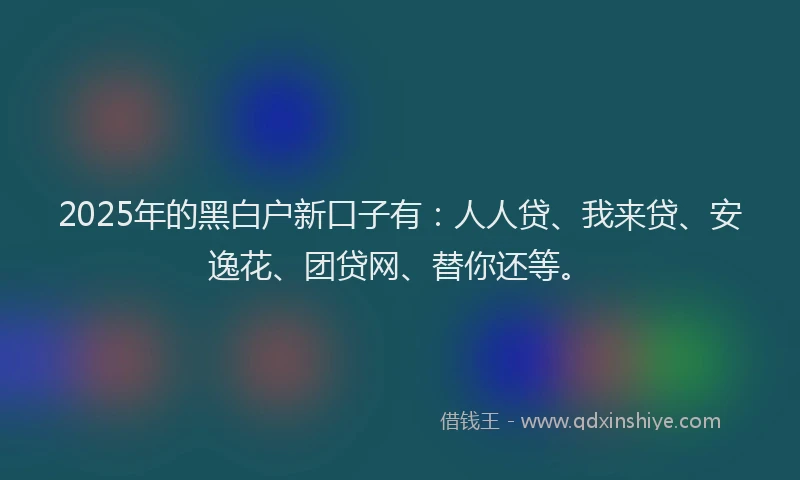 2025年的黑白户新口子有：人人贷、我来贷、安逸花、团贷网、替你还等。