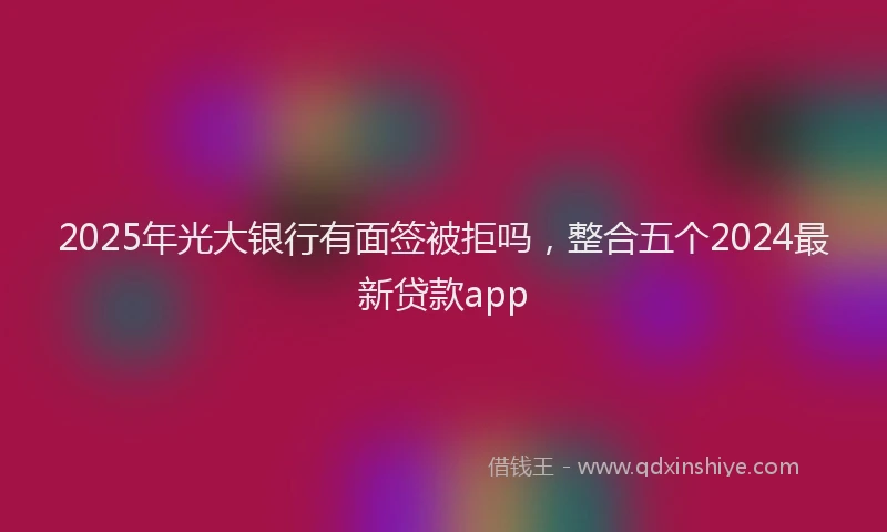 2025年光大银行有面签被拒吗，整合五个2024最新贷款app