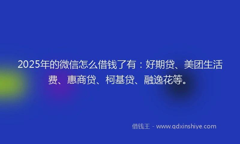2025年的微信怎么借钱了有：好期贷、美团生活费、惠商贷、柯基贷、融逸花等。