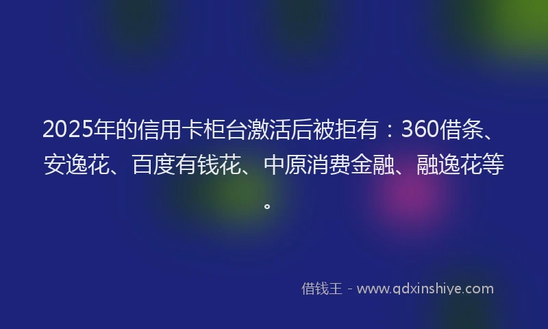 2025年的信用卡柜台激活后被拒有：360借条、安逸花、百度有钱花、中原消费金融、融逸花等。