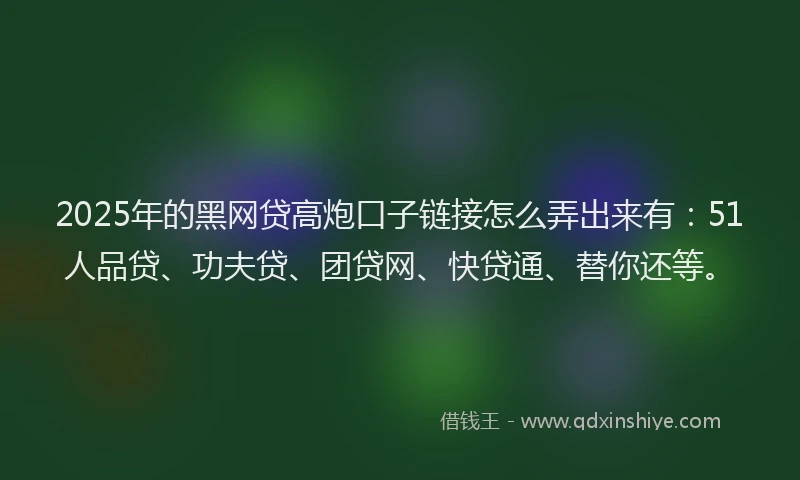 2025年的黑网贷高炮口子链接怎么弄出来有：51人品贷、功夫贷、团贷网、快贷通、替你还等。