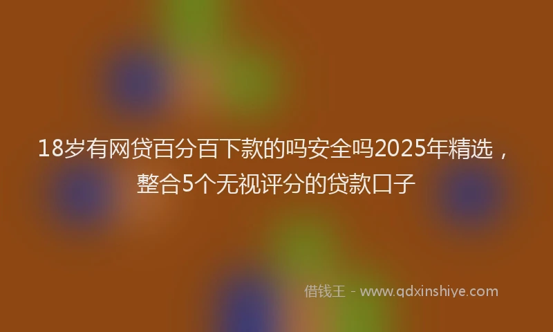 18岁有网贷百分百下款的吗安全吗2025年精选，整合5个无视评分的贷款口子