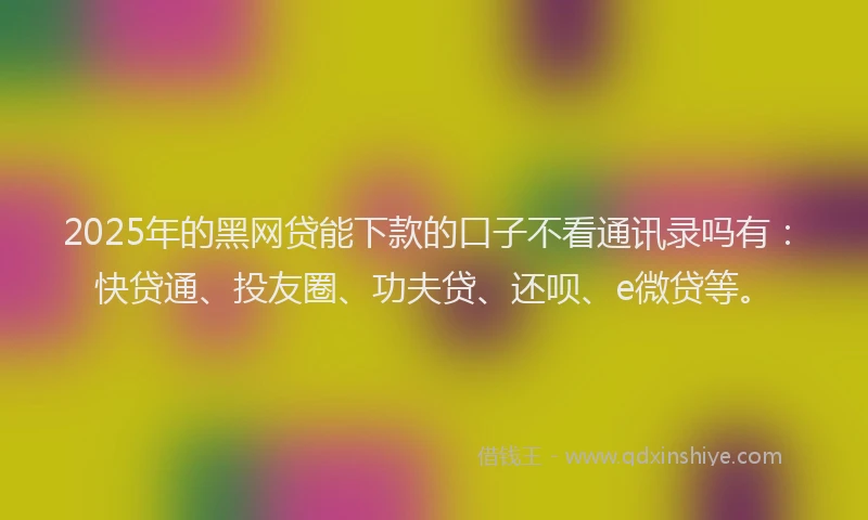 2025年的黑网贷能下款的口子不看通讯录吗有：快贷通、投友圈、功夫贷、还呗、e微贷等。