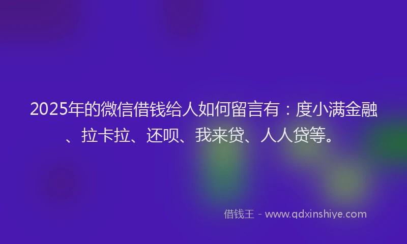 2025年的微信借钱给人如何留言有：度小满金融、拉卡拉、还呗、我来贷、人人贷等。