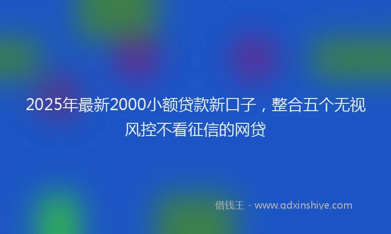 2025年最新2000小额贷款新口子，整合五个无视风控不看征信的网贷