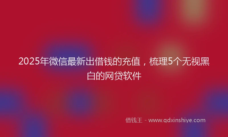 2025年微信最新出借钱的充值，梳理5个无视黑白的网贷软件