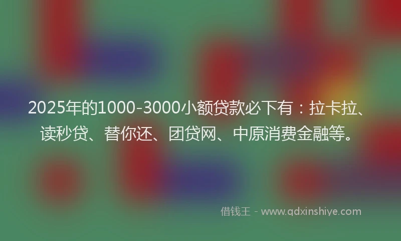 2025年的1000-3000小额贷款必下有：拉卡拉、读秒贷、替你还、团贷网、中原消费金融等。