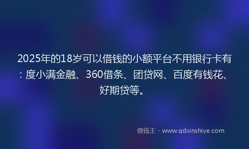 2025年的18岁可以借钱的小额平台不用银行卡有：度小满金融、360借条、团贷网、百度有钱花、好期贷等。