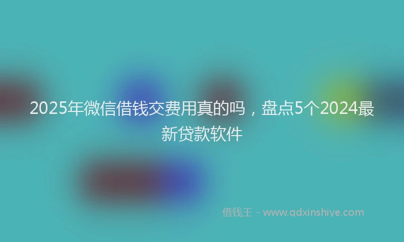 2025年微信借钱交费用真的吗，盘点5个2024最新贷款软件