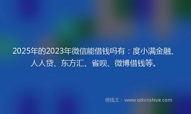 2025年的2023年微信能借钱吗有：度小满金融、人人贷、东方汇、省呗、微博借钱等。