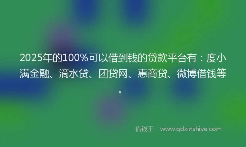 2025年的100%可以借到钱的贷款平台有：度小满金融、滴水贷、团贷网、惠商贷、微博借钱等。