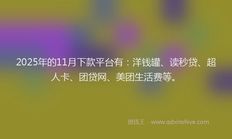 2025年的11月下款平台有：洋钱罐、读秒贷、超人卡、团贷网、美团生活费等。