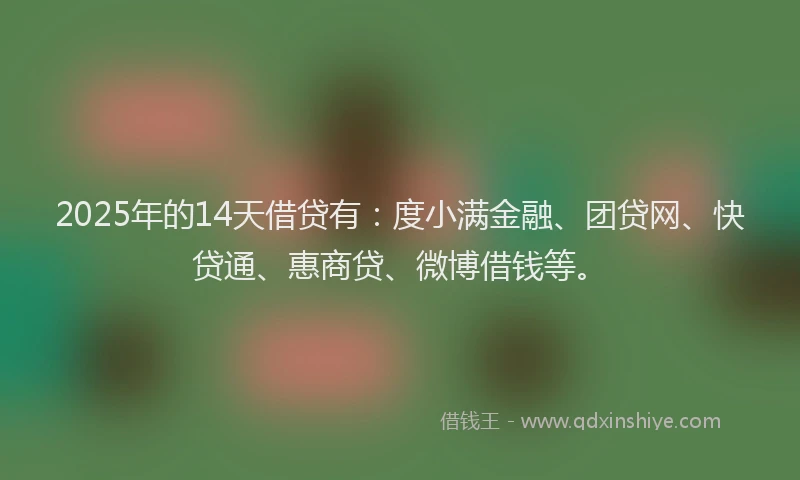 2025年的14天借贷有：度小满金融、团贷网、快贷通、惠商贷、微博借钱等。