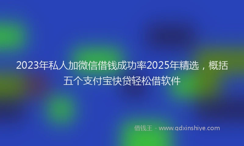 2023年私人加微信借钱成功率2025年精选，概括五个支付宝快贷轻松借软件