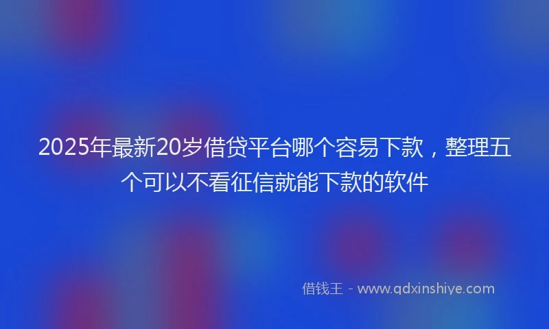 2025年最新20岁借贷平台哪个容易下款，整理五个可以不看征信就能下款的软件