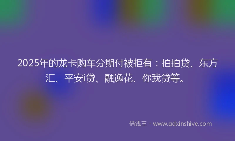 2025年的龙卡购车分期付被拒有：拍拍贷、东方汇、平安i贷、融逸花、你我贷等。