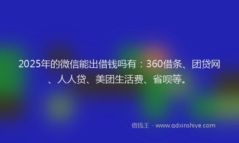 2025年的微信能出借钱吗有：360借条、团贷网、人人贷、美团生活费、省呗等。