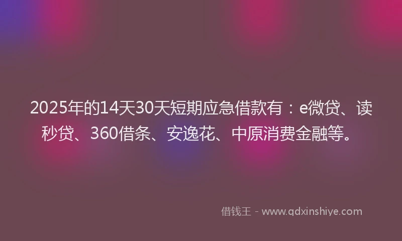 2025年的14天30天短期应急借款有：e微贷、读秒贷、360借条、安逸花、中原消费金融等。