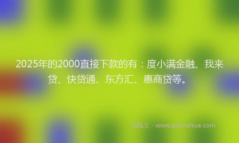 2025年的2000直接下款的有：度小满金融、我来贷、快贷通、东方汇、惠商贷等。
