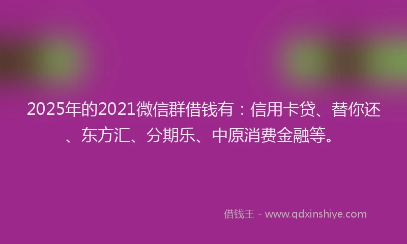 2025年的2021微信群借钱有：信用卡贷、替你还、东方汇、分期乐、中原消费金融等。