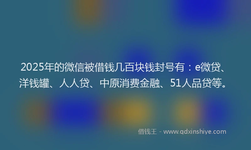 2025年的微信被借钱几百块钱封号有：e微贷、洋钱罐、人人贷、中原消费金融、51人品贷等。